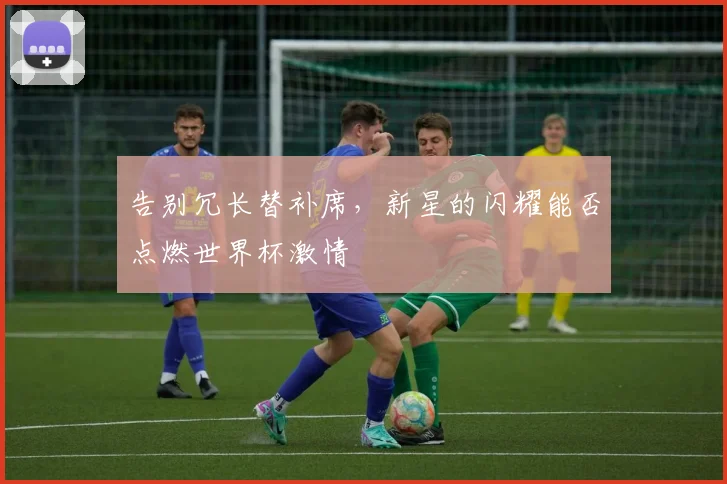 告别冗长替补席，新星的闪耀能否点燃世界杯激情