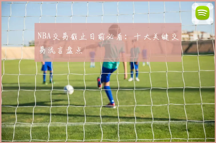 NBA交易截止日前必看：十大关键交易流言盘点