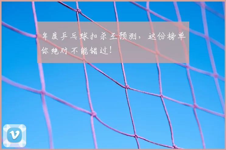 年度乒乓球扣杀王预测，这份榜单你绝对不能错过！