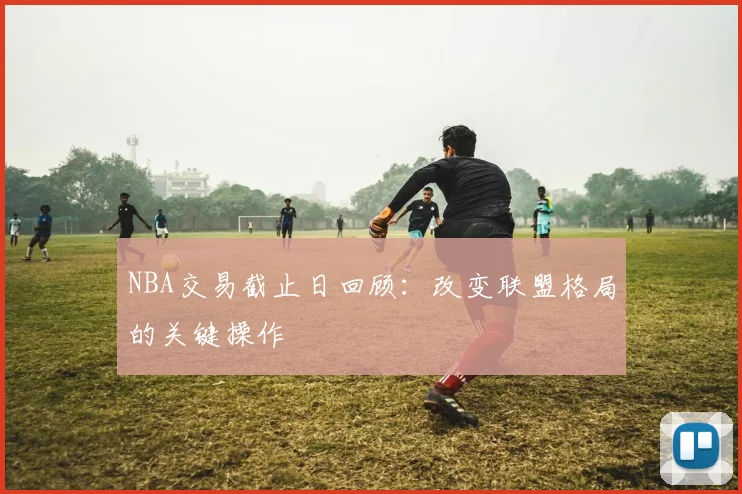 NBA交易截止日回顾：改变联盟格局的关键操作