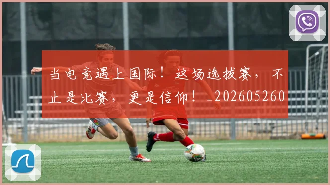 当电竞遇上国际！这场选拔赛，不止是比赛，更是信仰！_20260526074337