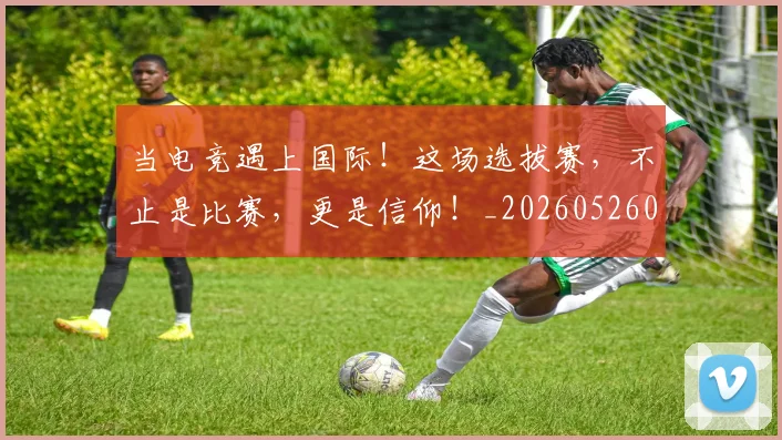 当电竞遇上国际！这场选拔赛，不止是比赛，更是信仰！_20260526074337