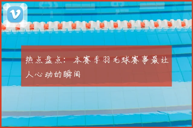 热点盘点：本赛季羽毛球赛事最让人心动的瞬间