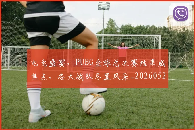 电竞盛宴，PUBG全球总决赛结果成焦点，各大战队尽显风采_20260526090058
