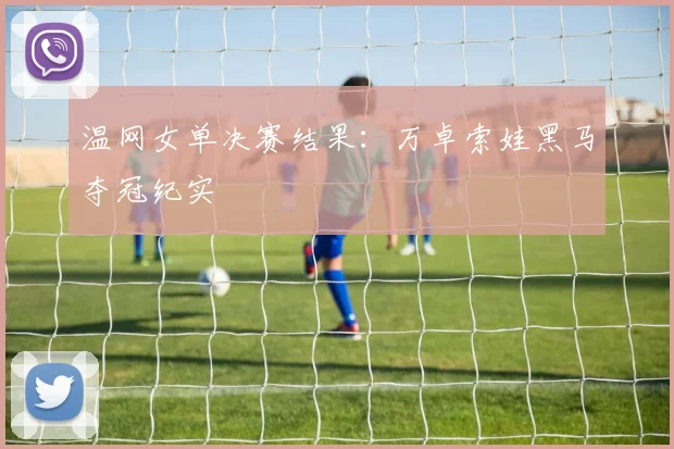温网女单决赛结果：万卓索娃黑马夺冠纪实