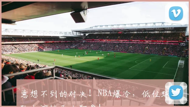 意想不到的对决！NBA爆冷，低位球队上演惊天大翻盘！
