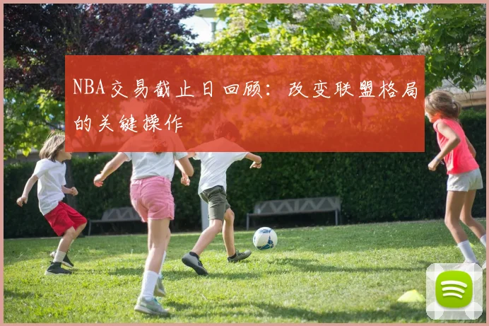 NBA交易截止日回顾：改变联盟格局的关键操作